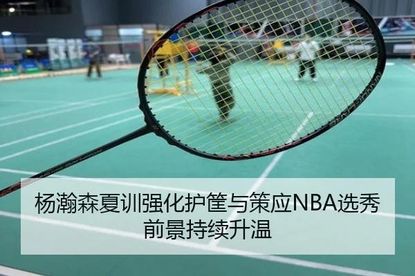 杨瀚森夏训强化护筐与策应NBA选秀前景持续升温