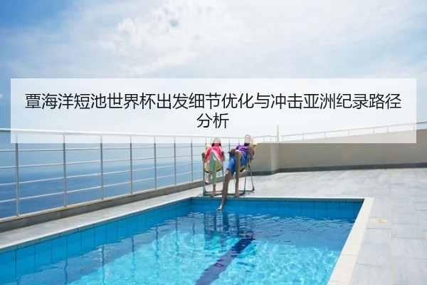 覃海洋短池世界杯出发细节优化与冲击亚洲纪录路径分析