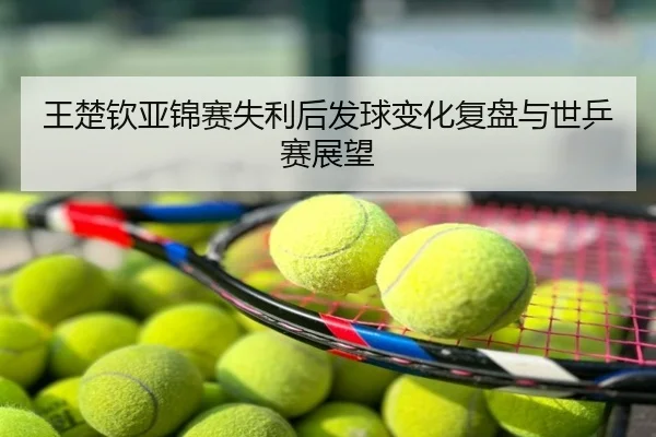 王楚钦亚锦赛失利后发球变化复盘与世乒赛展望